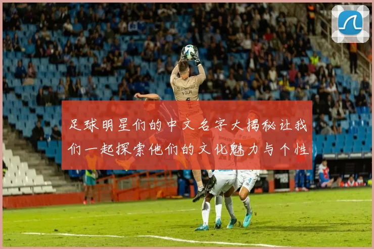 足球明星们的中文名字大揭秘让我们一起探索他们的文化魅力与个性风采