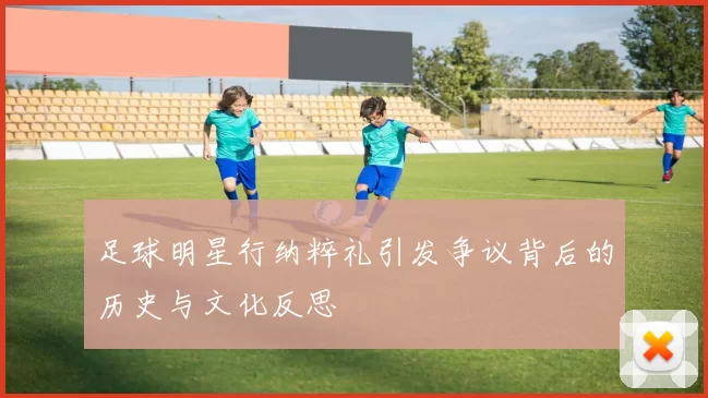 足球明星行纳粹礼引发争议背后的历史与文化反思