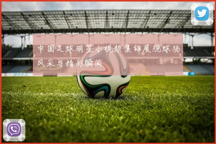 中国足球明星小视频集锦展现球场风采与精彩瞬间