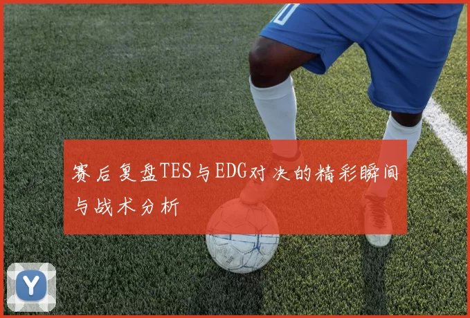 赛后复盘TES与EDG对决的精彩瞬间与战术分析