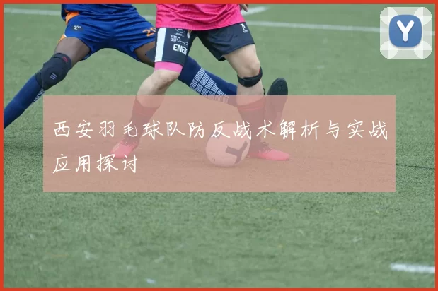 西安羽毛球队防反战术解析与实战应用探讨