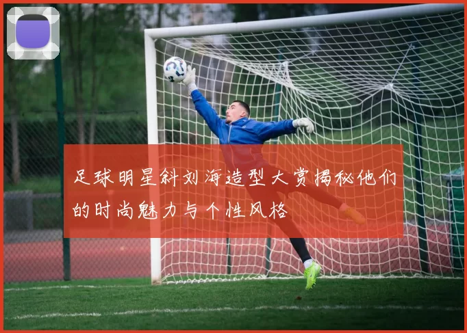 足球明星斜刘海造型大赏揭秘他们的时尚魅力与个性风格