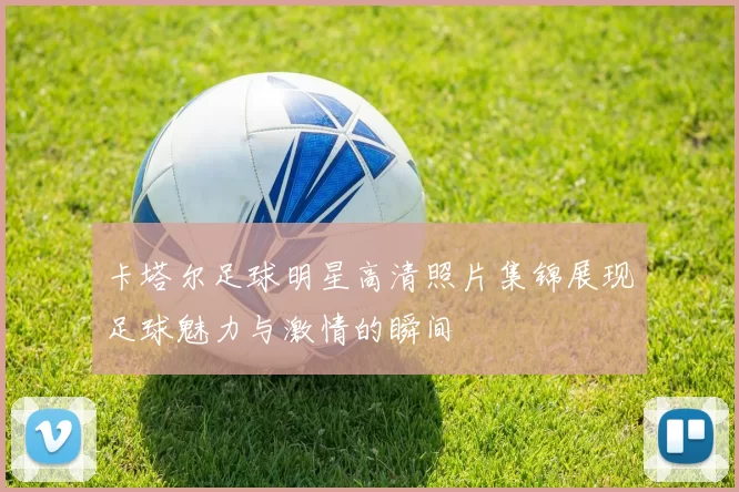 卡塔尔足球明星高清照片集锦展现足球魅力与激情的瞬间