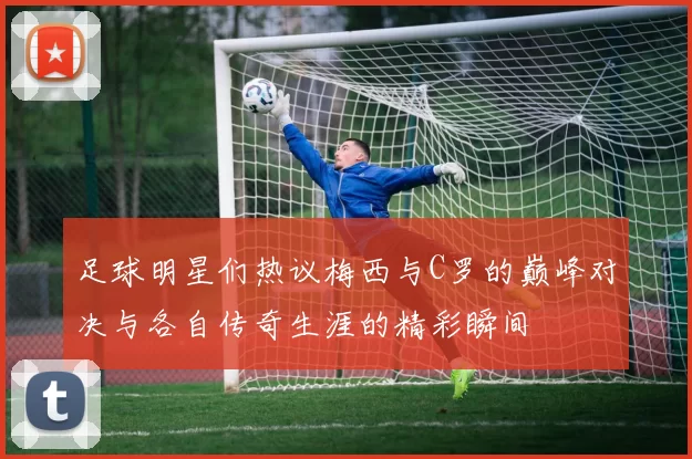 足球明星们热议梅西与C罗的巅峰对决与各自传奇生涯的精彩瞬间