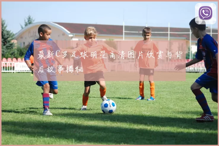 最新C罗足球明星高清图片欣赏与背后故事揭秘