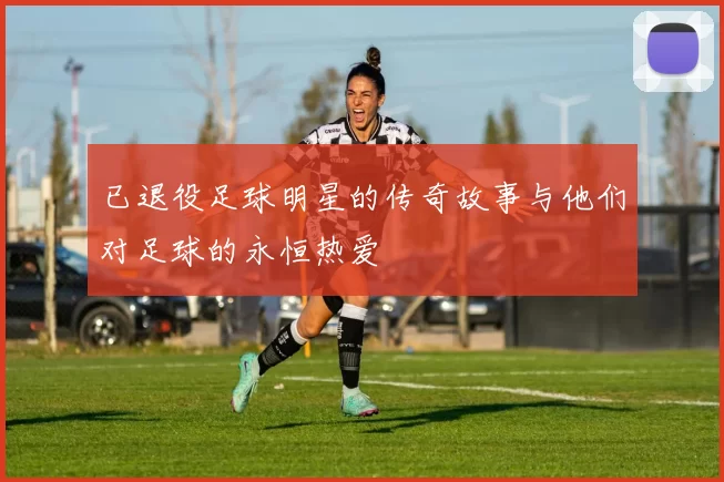 已退役足球明星的传奇故事与他们对足球的永恒热爱