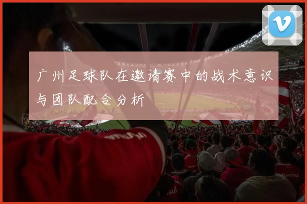 广州足球队在邀请赛中的战术意识与团队配合分析