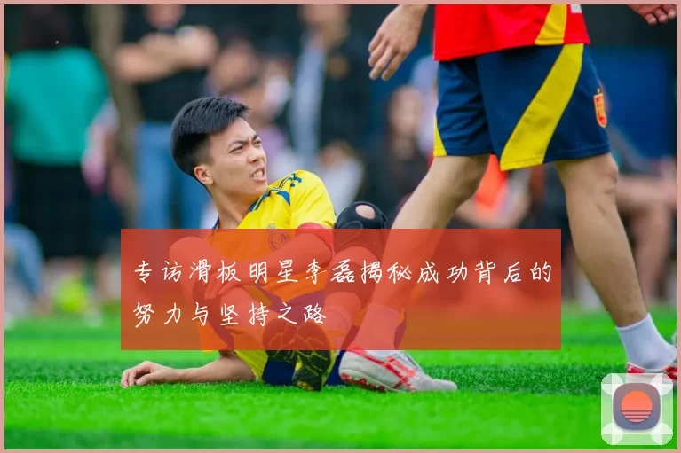 专访滑板明星李磊揭秘成功背后的努力与坚持之路