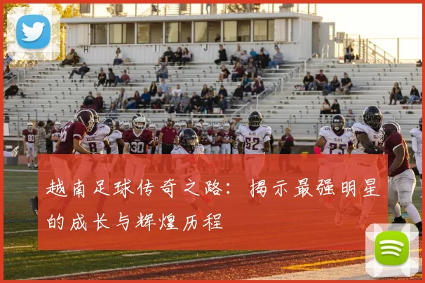 越南足球传奇之路：揭示最强明星的成长与辉煌历程