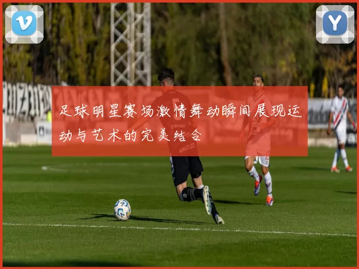 足球明星赛场激情舞动瞬间展现运动与艺术的完美结合