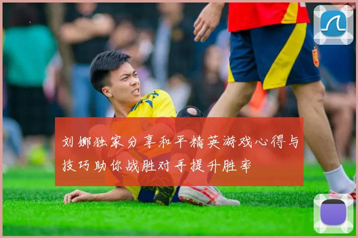 刘娜独家分享和平精英游戏心得与技巧助你战胜对手提升胜率