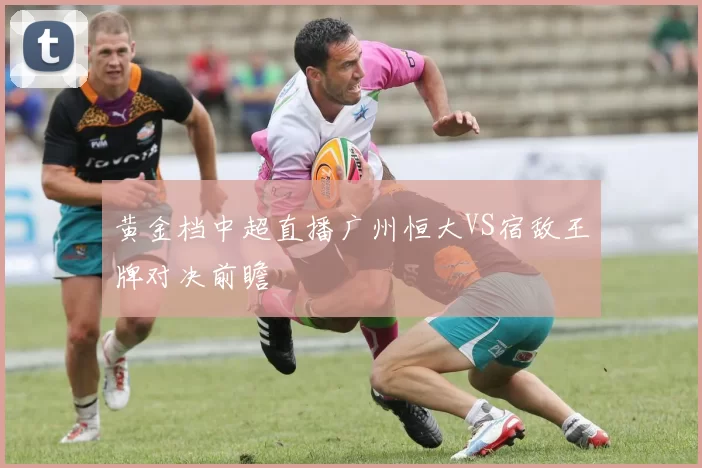 黄金档中超直播广州恒大VS宿敌王牌对决前瞻