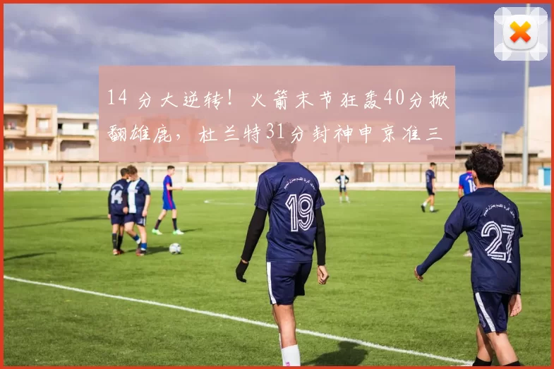 14 分大逆转！火箭末节狂轰40分掀翻雄鹿，杜兰特31分封神申京准三双
